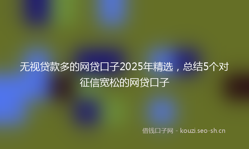 无视贷款多的网贷口子2025年精选，总结5个对征信宽松的网贷口子