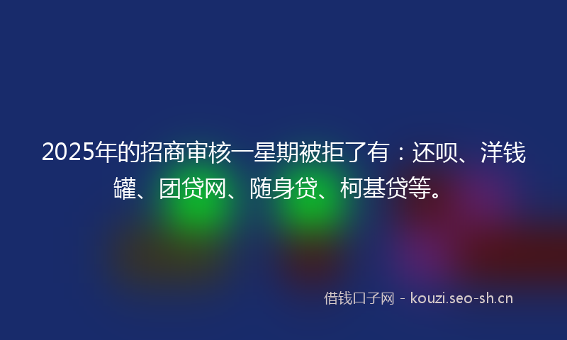 2025年的招商审核一星期被拒了有：还呗、洋钱罐、团贷网、随身贷、柯基贷等。
