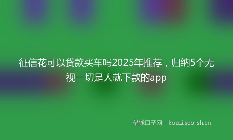征信花可以贷款买车吗2025年推荐，归纳5个无视一切是人就下款的app