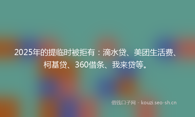 2025年的提临时被拒有：滴水贷、美团生活费、柯基贷、360借条、我来贷等。