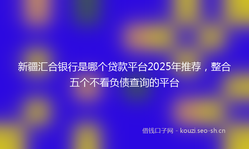 新疆汇合银行是哪个贷款平台2025年推荐，整合五个不看负债查询的平台