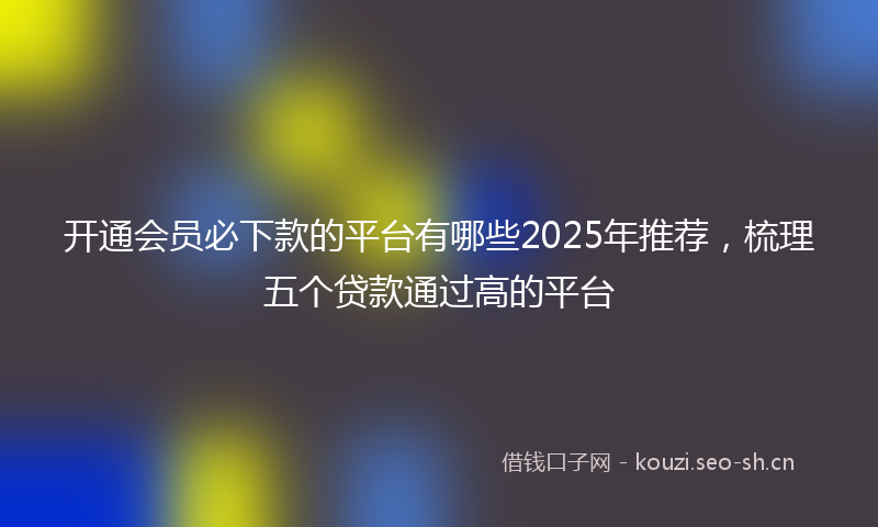 开通会员必下款的平台有哪些2025年推荐，梳理五个贷款通过高的平台