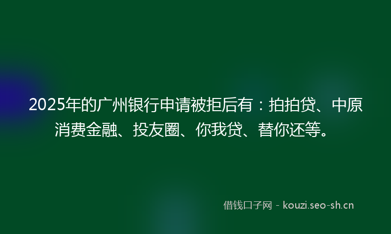 2025年的广州银行申请被拒后有：拍拍贷、中原消费金融、投友圈、你我贷、替你还等。