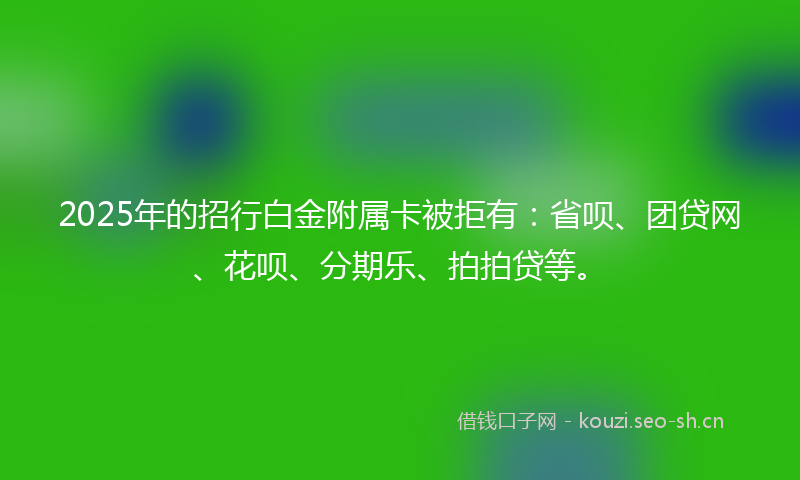 2025年的招行白金附属卡被拒有：省呗、团贷网、花呗、分期乐、拍拍贷等。