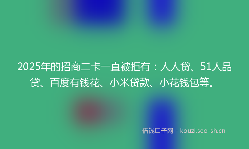 2025年的招商二卡一直被拒有：人人贷、51人品贷、百度有钱花、小米贷款、小花钱包等。