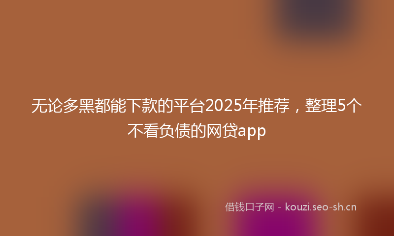 无论多黑都能下款的平台2025年推荐，整理5个不看负债的网贷app