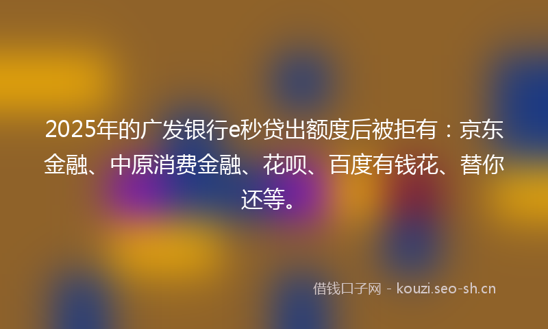 2025年的广发银行e秒贷出额度后被拒有：京东金融、中原消费金融、花呗、百度有钱花、替你还等。