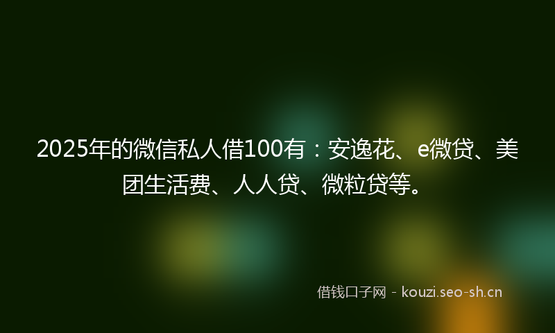 2025年的微信私人借100有：安逸花、e微贷、美团生活费、人人贷、微粒贷等。