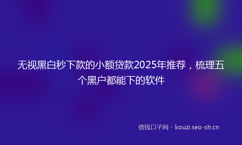 无视黑白秒下款的小额贷款2025年推荐，梳理五个黑户都能下的软件