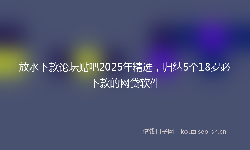 放水下款论坛贴吧2025年精选,归纳5个18岁必下款的网贷软件