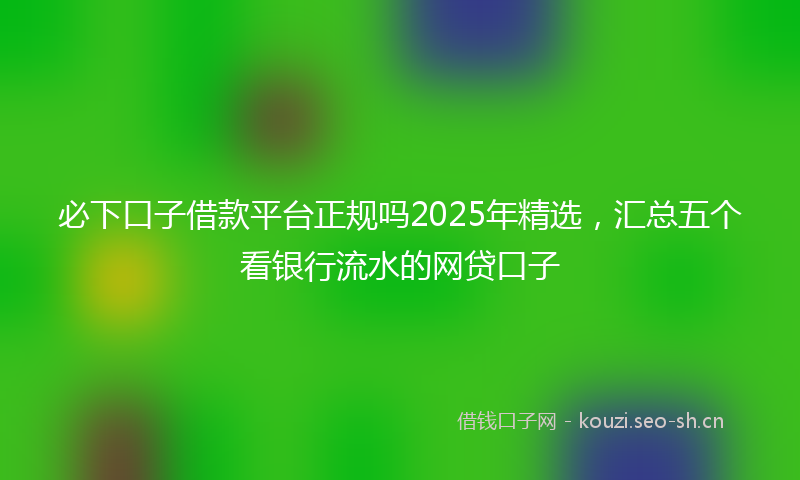 必下口子借款平台正规吗2025年精选，汇总五个看银行流水的网贷口子