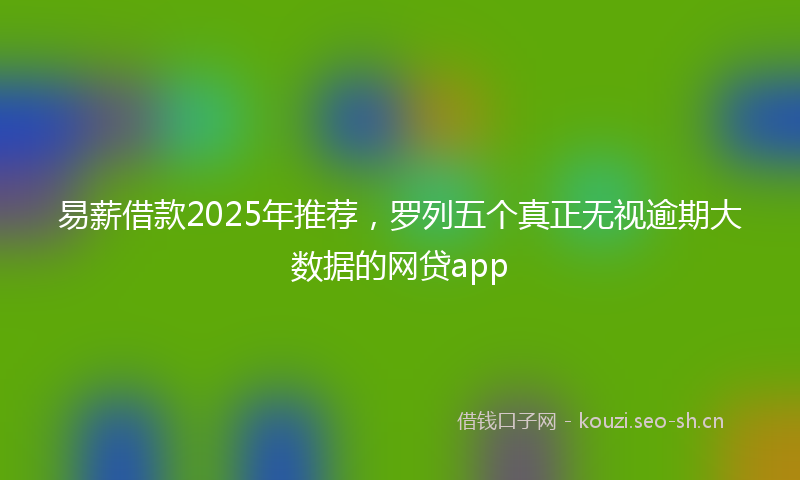 易薪借款2025年推荐，罗列五个真正无视逾期大数据的网贷app