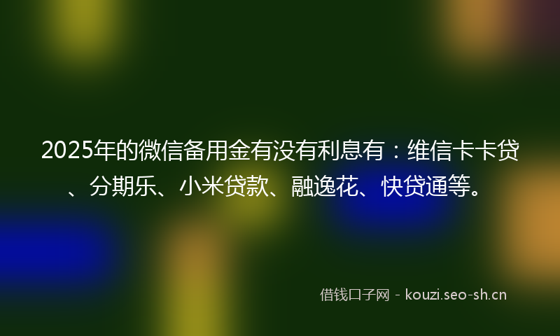2025年的微信备用金有没有利息有：维信卡卡贷、分期乐、小米贷款、融逸花、快贷通等。