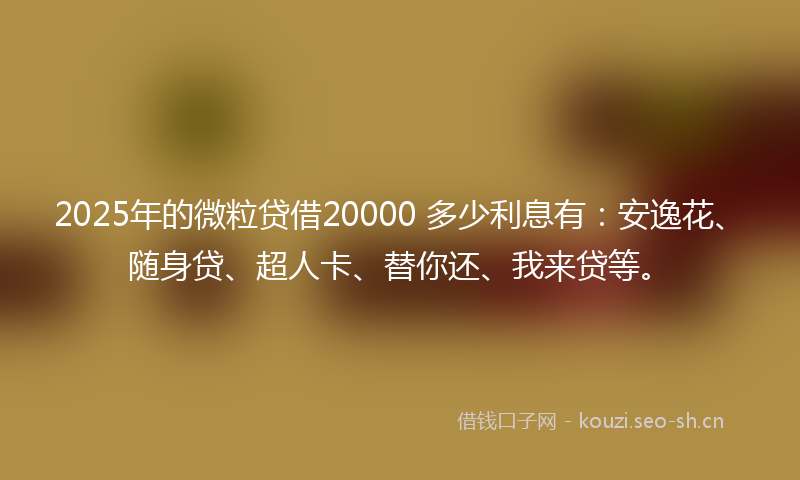 2025年的微粒贷借20000 多少利息有：安逸花、随身贷、超人卡、替你还、我来贷等。