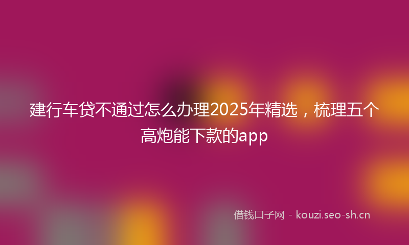 建行车贷不通过怎么办理2025年精选，梳理五个高炮能下款的app