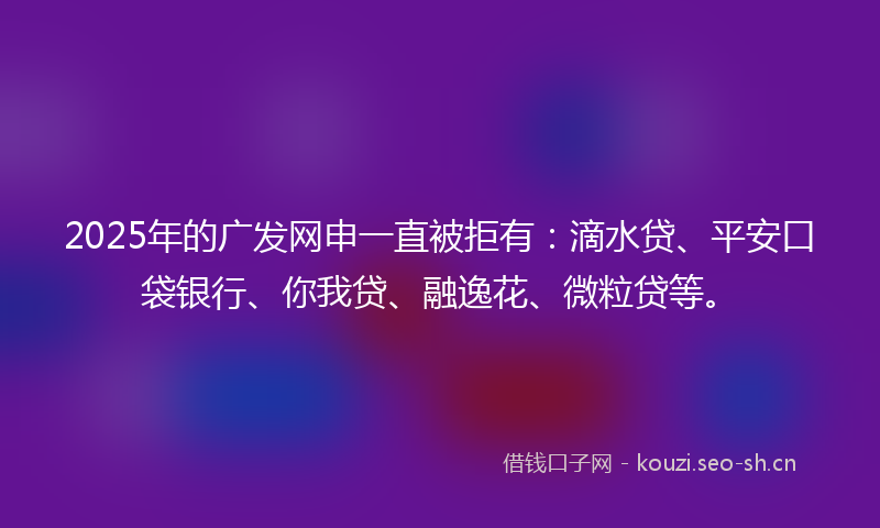 2025年的广发网申一直被拒有：滴水贷、平安口袋银行、你我贷、融逸花、微粒贷等。