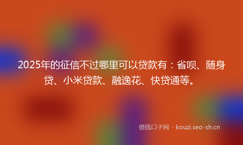 2025年的征信不过哪里可以贷款有：省呗、随身贷、小米贷款、融逸花、快贷通等。