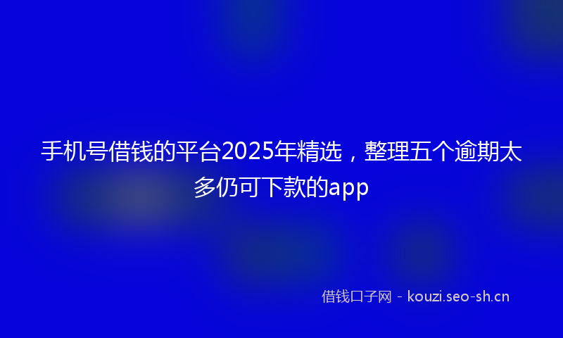 手机号借钱的平台2025年精选，整理五个逾期太多仍可下款的app