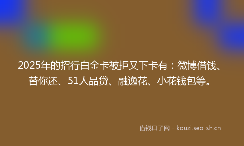 2025年的招行白金卡被拒又下卡有：微博借钱、替你还、51人品贷、融逸花、小花钱包等。