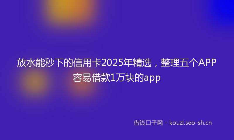 放水能秒下的信用卡2025年精选,整理五个APP容易借款1万块的app