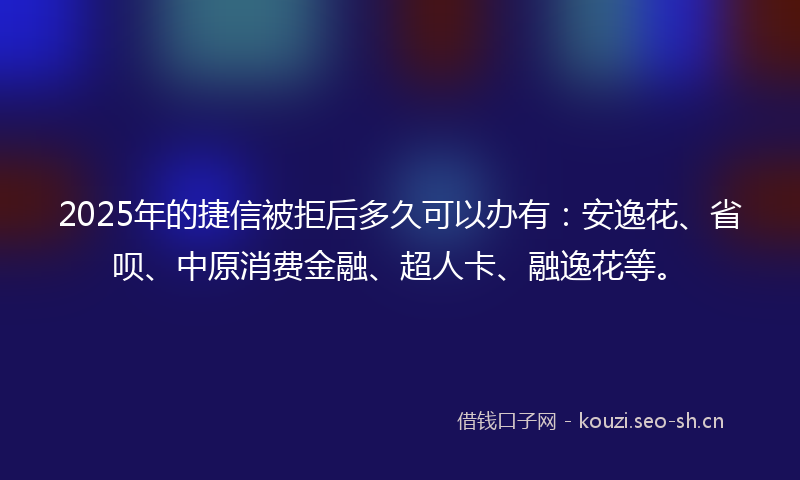 2025年的捷信被拒后多久可以办有：安逸花、省呗、中原消费金融、超人卡、融逸花等。