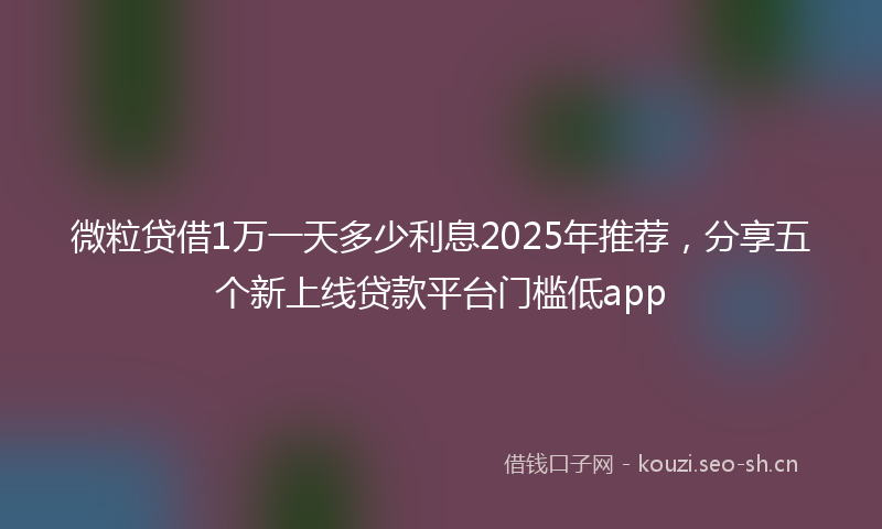 微粒贷借1万一天多少利息2025年推荐，分享五个新上线贷款平台门槛低app