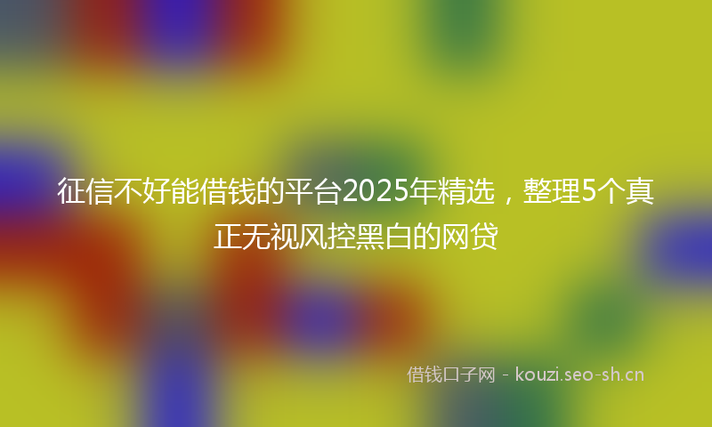 征信不好能借钱的平台2025年精选,整理5个真正无视风控黑白的网贷