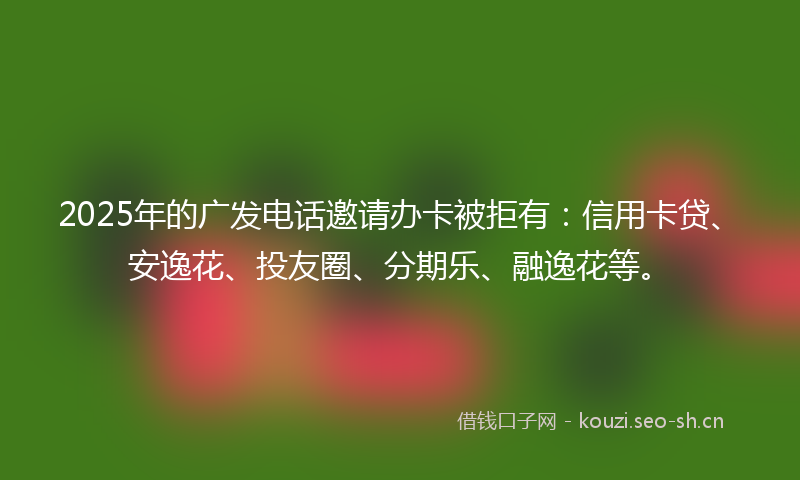 2025年的广发电话邀请办卡被拒有：信用卡贷、安逸花、投友圈、分期乐、融逸花等。