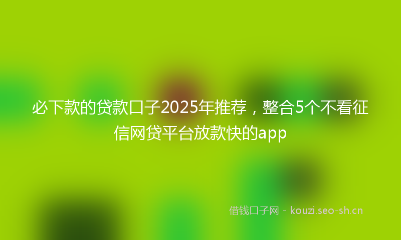 必下款的贷款口子2025年推荐，整合5个不看征信网贷平台放款快的app