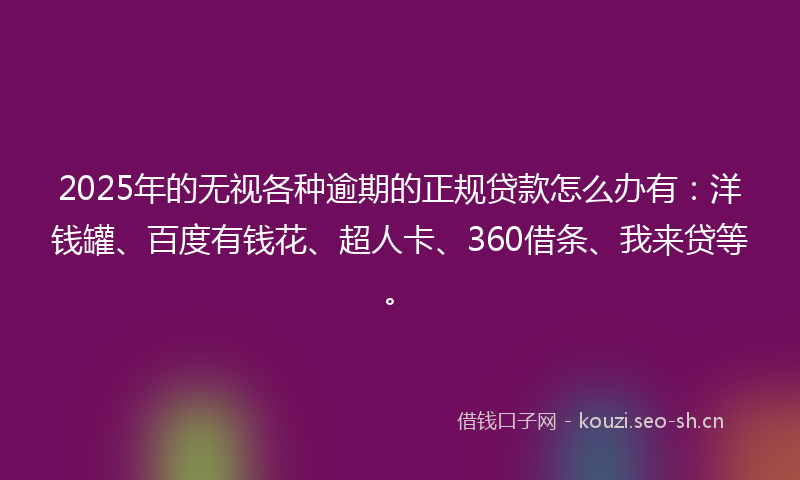 2025年的无视各种逾期的正规贷款怎么办有：洋钱罐、百度有钱花、超人卡、360借条、我来贷等。