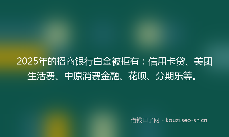 2025年的招商银行白金被拒有:信用卡贷、美团生活费、中原消费金融、花呗、分期乐等。