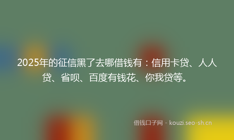 2025年的征信黑了去哪借钱有：信用卡贷、人人贷、省呗、百度有钱花、你我贷等。