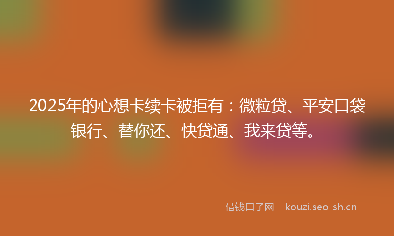 2025年的心想卡续卡被拒有：微粒贷、平安口袋银行、替你还、快贷通、我来贷等。