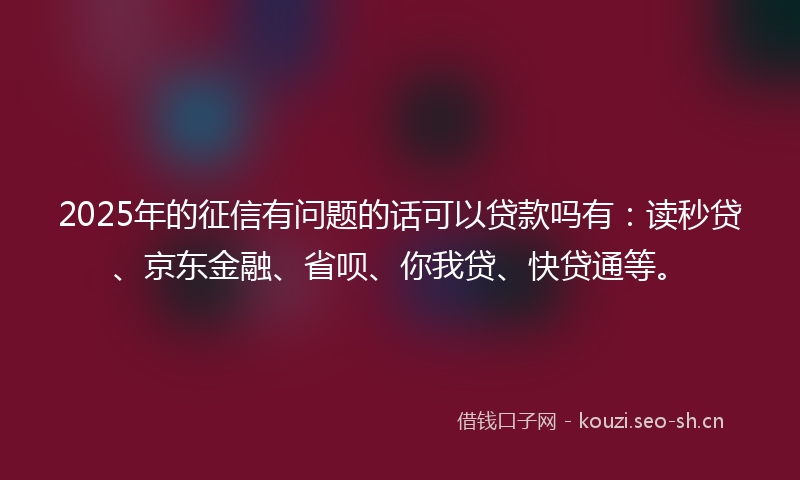 2025年的征信有问题的话可以贷款吗有：读秒贷、京东金融、省呗、你我贷、快贷通等。