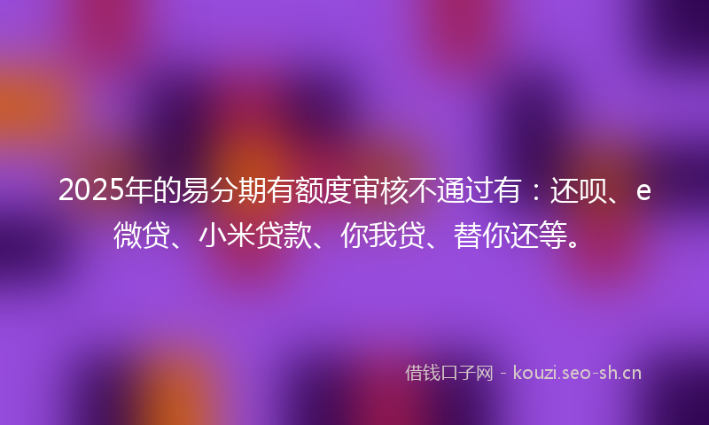 2025年的易分期有额度审核不通过有：还呗、e微贷、小米贷款、你我贷、替你还等。