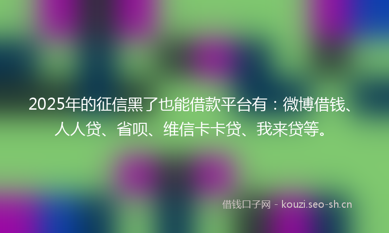 2025年的征信黑了也能借款平台有：微博借钱、人人贷、省呗、维信卡卡贷、我来贷等。
