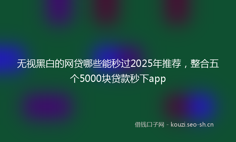 无视黑白的网贷哪些能秒过2025年推荐，整合五个5000块贷款秒下app