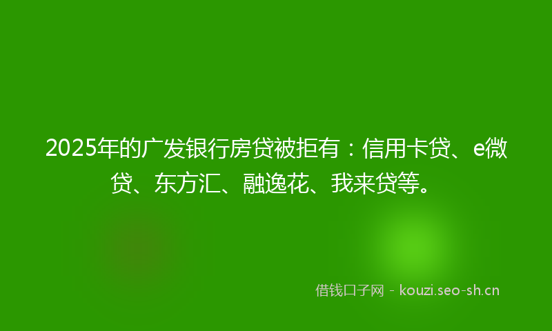 2025年的广发银行房贷被拒有：信用卡贷、e微贷、东方汇、融逸花、我来贷等。