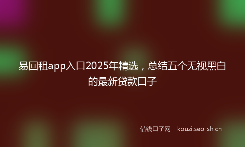 易回租app入口2025年精选，总结五个无视黑白的最新贷款口子