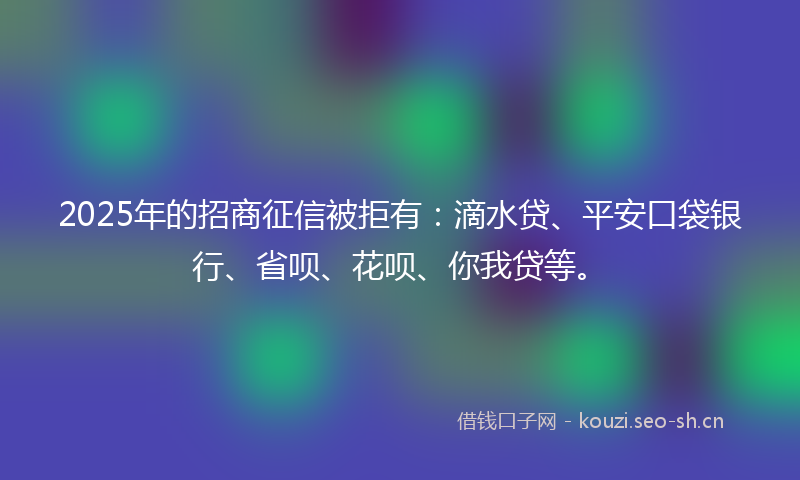 2025年的招商征信被拒有:滴水贷、平安口袋银行、省呗、花呗、你我贷等。