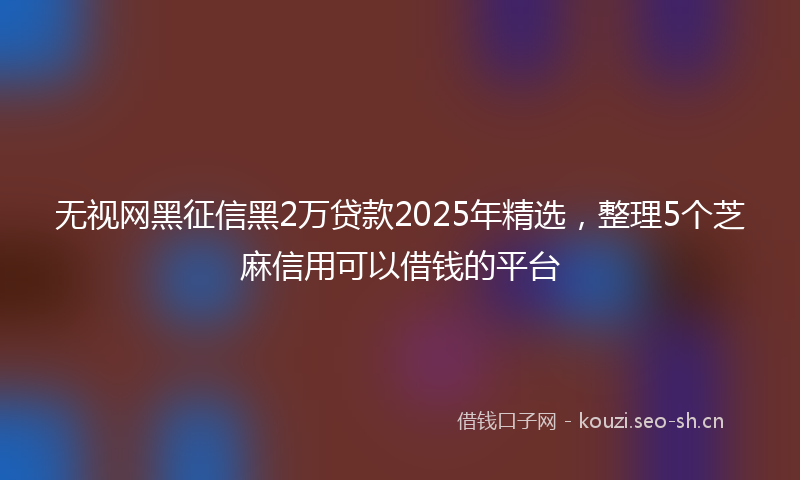 无视网黑征信黑2万贷款2025年精选，整理5个芝麻信用可以借钱的平台