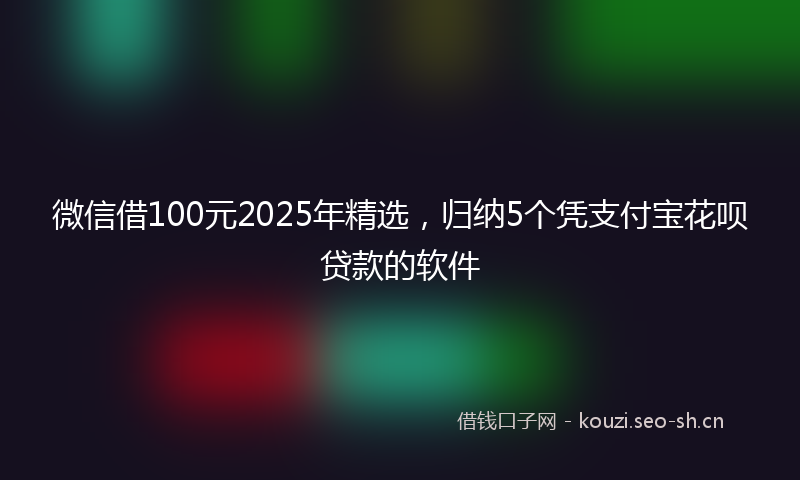 微信借100元2025年精选,归纳5个凭支付宝花呗贷款的软件