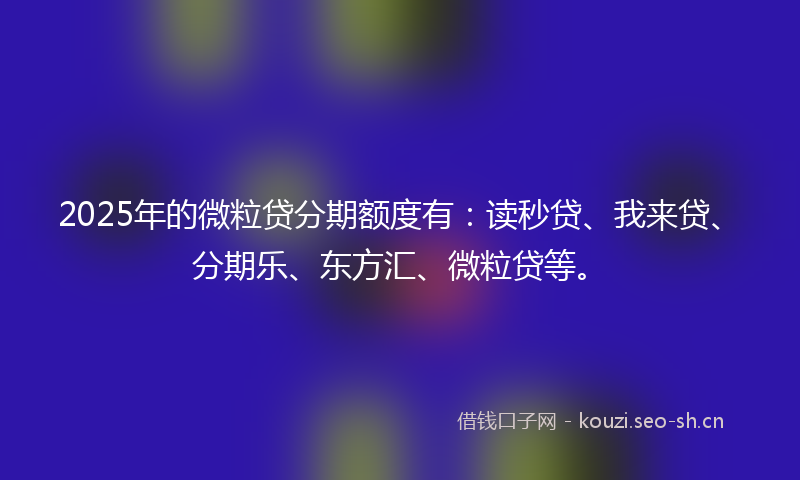 2025年的微粒贷分期额度有：读秒贷、我来贷、分期乐、东方汇、微粒贷等。