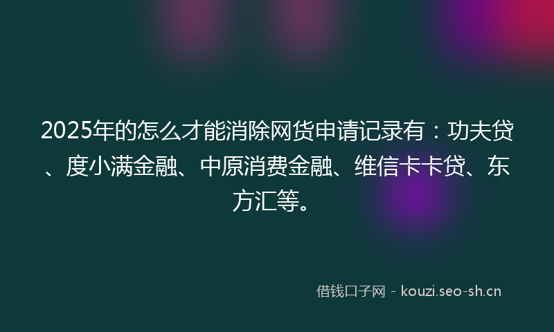 2025年的怎么才能消除网货申请记录有：功夫贷、度小满金融、中原消费金融、维信卡卡贷、东方汇等。