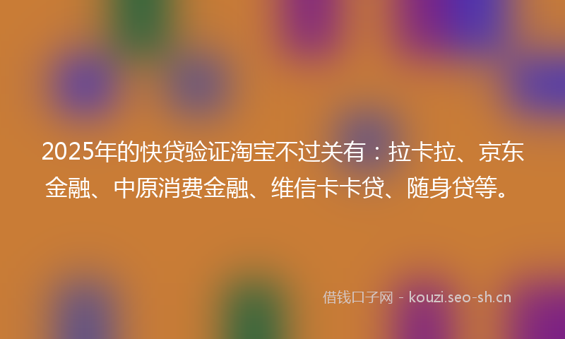 2025年的快贷验证淘宝不过关有：拉卡拉、京东金融、中原消费金融、维信卡卡贷、随身贷等。