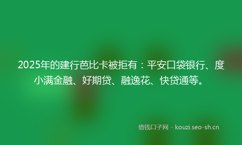 2025年的建行芭比卡被拒有：平安口袋银行、度小满金融、好期贷、融逸花、快贷通等。