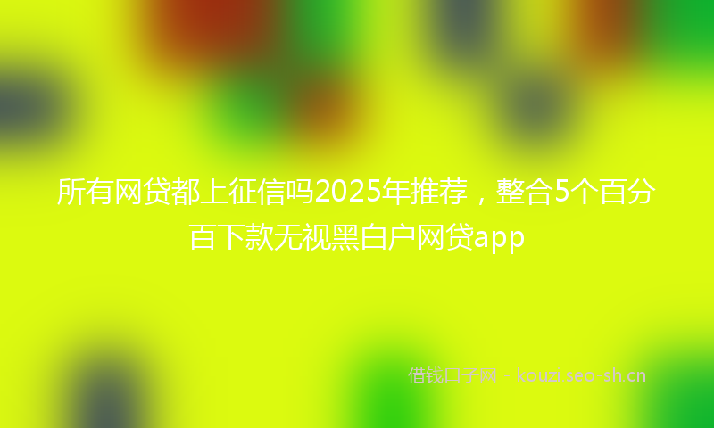 所有网贷都上征信吗2025年推荐，整合5个百分百下款无视黑白户网贷app