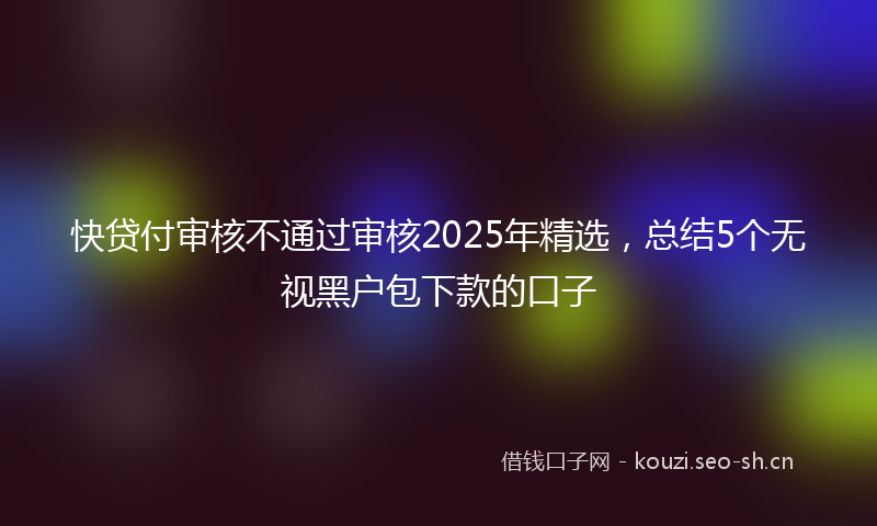 快贷付审核不通过审核2025年精选，总结5个无视黑户包下款的口子
