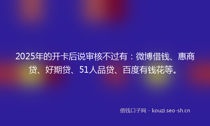 2025年的开卡后说审核不过有：微博借钱、惠商贷、好期贷、51人品贷、百度有钱花等。