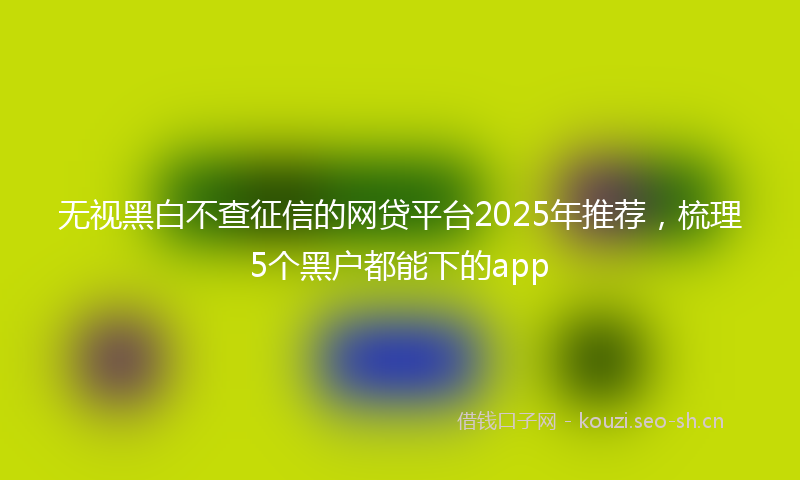 无视黑白不查征信的网贷平台2025年推荐，梳理5个黑户都能下的app